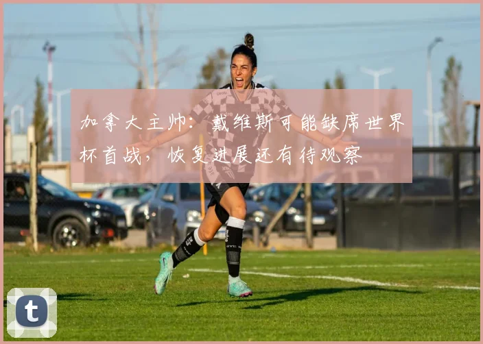 加拿大主帅：戴维斯可能缺席世界杯首战，恢复进展还有待观察