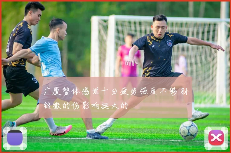广厦整体感觉十分疲劳强度不够 孙铭徽的伤影响挺大的